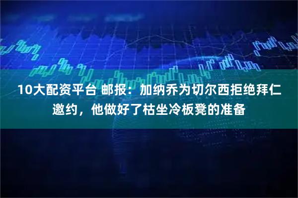 10大配资平台 邮报：加纳乔为切尔西拒绝拜仁邀约，他做好了枯坐冷板凳的准备