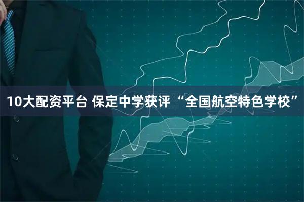 10大配资平台 保定中学获评 “全国航空特色学校”