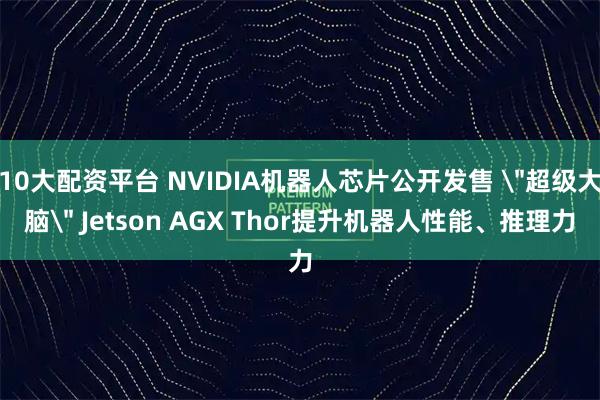 10大配资平台 NVIDIA机器人芯片公开发售 ＂超级大脑＂ Jetson AGX Thor提升机器人性能、推理力