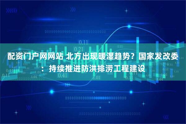 配资门户网网站 北方出现暖湿趋势？国家发改委：持续推进防洪排涝工程建设