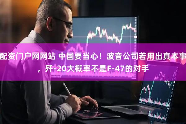 配资门户网网站 中国要当心！波音公司若用出真本事，歼-20大概率不是F-47的对手