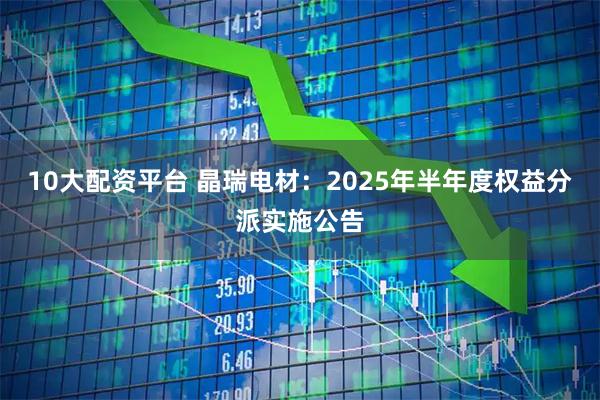 10大配资平台 晶瑞电材：2025年半年度权益分派实施公告