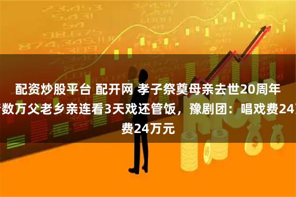 配资炒股平台 配开网 孝子祭奠母亲去世20周年，请数万父老乡亲连看3天戏还管饭，豫剧团：唱戏费24万元