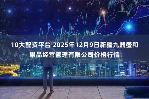 10大配资平台 2025年12月9日新疆九鼎盛和果品经营管理有限公司价格行情