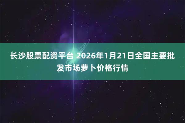 长沙股票配资平台 2026年1月21日全国主要批发市场萝卜价格行情