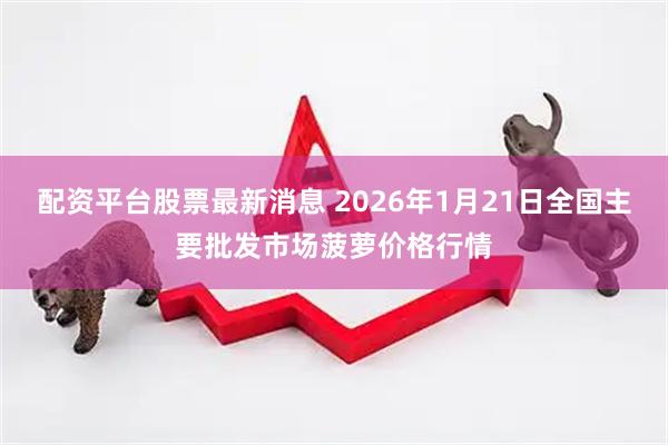配资平台股票最新消息 2026年1月21日全国主要批发市场菠萝价格行情