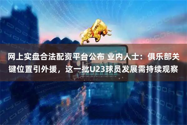 网上实盘合法配资平台公布 业内人士：俱乐部关键位置引外援，这一批U23球员发展需持续观察