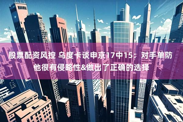 股票配资风控 乌度卡谈申京17中15：对手单防 他很有侵略性&做出了正确的选择