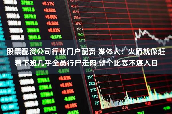 股票配资公司行业门户配资 媒体人：火箭就像赶着下班几乎全员行尸走肉 整个比赛不堪入目