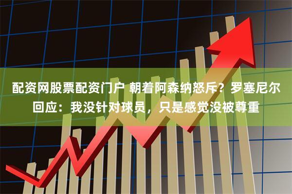 配资网股票配资门户 朝着阿森纳怒斥？罗塞尼尔回应：我没针对球员，只是感觉没被尊重