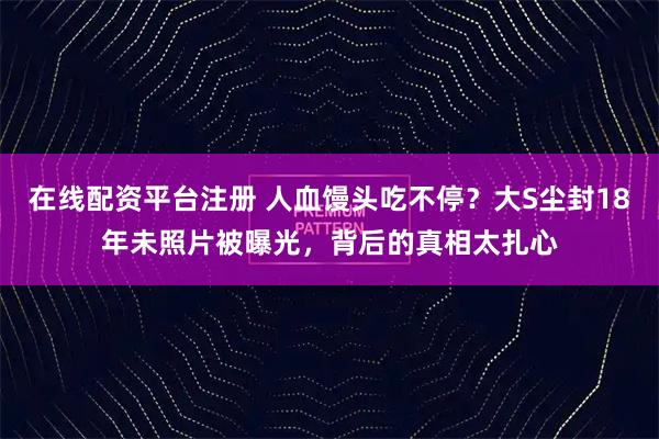 在线配资平台注册 人血馒头吃不停？大S尘封18年未照片被曝光，背后的真相太扎心