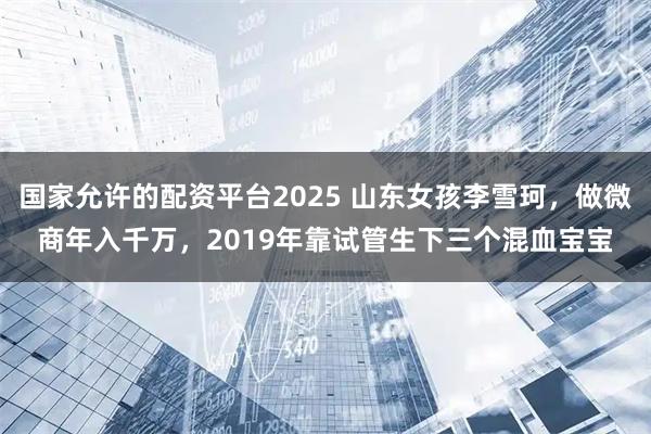 国家允许的配资平台2025 山东女孩李雪珂，做微商年入千万，2019年靠试管生下三个混血宝宝