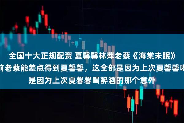 全国十大正规配资 夏馨馨林萍老蔡《海棠未眠》《青山衔月》之前老蔡能差点得到夏馨馨，这全部是因为上次夏馨馨喝醉酒的那个意外