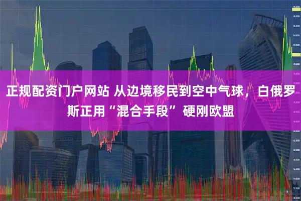 正规配资门户网站 从边境移民到空中气球，白俄罗斯正用“混合手段” 硬刚欧盟