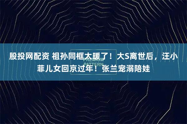 股投网配资 祖孙同框太暖了！大S离世后，汪小菲儿女回京过年！张兰宠溺陪娃