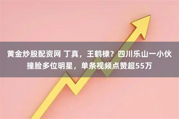 黄金炒股配资网 丁真，王鹤棣？四川乐山一小伙撞脸多位明星，单条视频点赞超55万