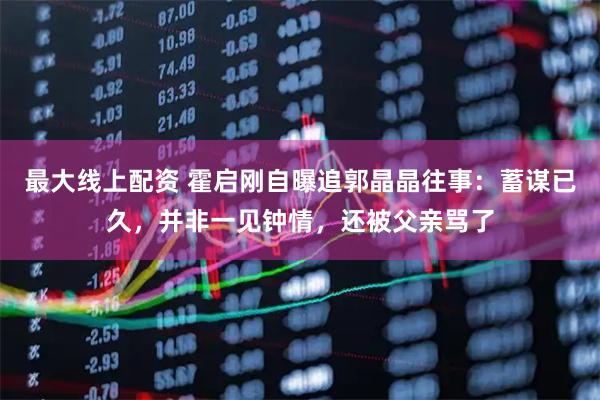 最大线上配资 霍启刚自曝追郭晶晶往事：蓄谋已久，并非一见钟情，还被父亲骂了