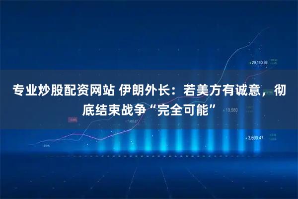 专业炒股配资网站 伊朗外长：若美方有诚意，彻底结束战争“完全可能”