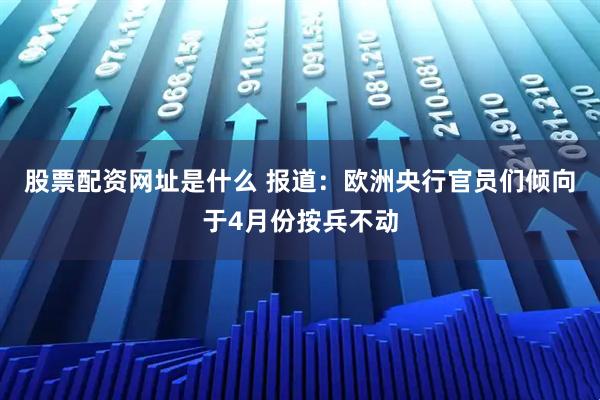 股票配资网址是什么 报道：欧洲央行官员们倾向于4月份按兵不动